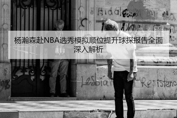 杨瀚森赴NBA选秀模拟顺位提升球探报告全面深入解析