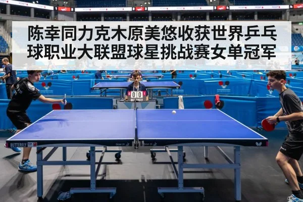 陈幸同力克木原美悠收获世界乒乓球职业大联盟球星挑战赛女单冠军